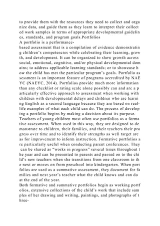 to provide them with the resources they need to collect and orga
nize data, and guide them as they learn to interpret their collect
ed work samples in terms of appropriate developmental guidelin
es, standards, and program goals.Portfolios
A portfolio is a performance-
based assessment that is a compilation of evidence demonstratin
g children’s competencies while celebrating their learning, grow
th, and development. It can be organized to show growth across
social, emotional, cognitive, and/or physical developmental dom
ains; to address applicable learning standards; or to showcase h
ow the child has met the particular program’s goals. Portfolio as
sessment is an important feature of programs accredited by NAE
YC (NAEYC, 2014). Portfolios provide much more information
than any checklist or rating scale alone possibly can and are a p
articularly effective approach to assessment when working with
children with developmental delays and children who are learni
ng English as a second language because they are based on real-
life examples of what each child can do. The process of develop
ing a portfolio begins by making a decision about its purpose.
Teachers of young children most often use portfolios as a forma
tive assessment. When used in this way, they are designed to de
monstrate to children, their families, and their teachers their pro
gress over time and to identify their strengths as well target are
as for improvement to inform instruction. Formative portfolios a
re particularly useful when conducting parent conferences. They
can be shared as “works in progress” several times throughout t
he year and can be presented to parents and passed on to the chi
ld’s new teachers when she transitions from one classroom to th
e next or moves on from preschool into kindergarten. When port
folios are used as a summative assessment, they document for fa
milies and next year’s teacher what the child knows and can do
at the end of the year.
Both formative and summative portfolios begin as working portf
olios, extensive collections of the child’s work that include sam
ples of her drawing and writing, paintings, and photographs of t
hree-
 