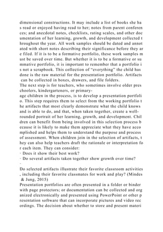 dimensional constructions. It may include a list of books she ha
s read or enjoyed having read to her; notes from parent conferen
ces; and anecdotal notes, checklists, rating scales, and other doc
umentation of her learning, growth, and development collected t
hroughout the year. All work samples should be dated and annot
ated with short notes describing their significance before they ar
e filed. If it is to be a formative portfolio, these work samples m
ust be saved over time. But whether it is to be a formative or su
mmative portfolio, it is important to remember that a portfolio i
s not a scrapbook. This collection of “everything” the child has
done is the raw material for the presentation portfolio. Artifacts
can be collected in boxes, drawers, and file folders.
The next step is for teachers, who sometimes involve older pres
choolers, kindergarteners, or primary-
age children in the process, is to develop a presentation portfoli
o. This step requires them to select from the working portfolio t
he artifacts that most clearly demonstrate what the child knows
and is able to do, and that, when taken together, create a well-
rounded portrait of her learning, growth, and development. Chil
dren can benefit from being involved in this selection process b
ecause it is likely to make them appreciate what they have acco
mplished and helps them to understand the purpose and process
of assessment. When children join in the selection of artifacts, t
hey can also help teachers draft the rationale or interpretation fo
r each item. They can consider:
· Does it show their best work?
· Do several artifacts taken together show growth over time?
·
Do selected artifacts illustrate their favorite classroom activities
, including their favorite classmates for work and play? (Mindes
& Jung, 2015)
Presentation portfolios are often presented in a folder or binder
with page protectors; or documentation can be collected and org
anized electronically and presented using PowerPoint or other p
resentation software that can incorporate pictures and video rec
ordings. The decision about whether to store and present materi
 