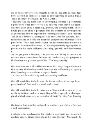 als in hard copy or electronically needs to take into account teac
hers’ as well as families’ access to and expertise in using digital
tools (Feeney, Moravcik, & Nolte, 2016).
Teachers take the final step in developing children’s presentatio
n portfolios when they reflect and analyze what they have learn
ed about each child’s learning, growth, and development. They s
hould put each child’s progress into the context of development
al guidelines and/or appropriate learning standards; and identify
the child’s interests, strengths, and any areas for concern. This
reflection and analysis are essential components of presentation
portfolios. They help families put the documentation included in
the portfolio into the context of developmentally appropriate ex
pectations for their children’s learning, growth, and developmen
t.
As the program’s director, it is your responsibility to create a st
ructure and expectations for how the teachers in your program w
ill develop and present portfolios. You may specify:
·
that teachers use a checklist to ensure that they keep documenta
tion across all developmental domains and addressing all approp
riate learning standards on a regular basis.
· a timeline for collecting and interpreting artifacts.
·
that all portfolios include specific items such as drawings from
preschoolers’ first and last weeks of school.
·
that all portfolios include evidence of how children complete sp
ecific activities, such as a recording of their speech, a photogra
ph of a block structure, or samples of their “writing” or drawing
.
·
the topics that must be included in teachers’ portfolio reflection
s and summaries.
·
a schedule for conferences for teachers to present portfolios to f
amilies several times throughout the year (Feeney, Moravcik, &
 