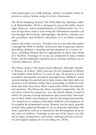 chers participate in a COR training, which is available either in
person or online, before using it in their classrooms.
·
The Work Sampling System. The WSS (Meisels, Marsden, Jablo
n, & Dichtelmiller, 2013) is designed to assess the skills, knowl
edge, behavior, and accomplishments of children from 3 to 12 y
ears of age three times a year using the information teachers col
lect through observations, photographs, checklists, running reco
rds, portfolios, and children’s dictations. It is available in paper
-and-
pencil and online versions. Teachers can use the data they gathe
r through the WSS to modify instruction and to generate reports
describing children’s learning and development in a variety of
ways, including formats that are appropriate to share with childr
en’s families. Trainings in its use are conducted in many commu
nities, and the publisher regularly posts training webinars on its
website (Maccow, 2015).
·
The Ounce Scale.3 The Ounce Scale (Meisels, Marsden, Dombr
o, Weston, & Jewkes, 2003) assesses the development of infants
and toddlers from birth to 3½ years of age. Its purpose is to hel
p teachers and parents recognize and appreciate children’s rapid
growth during this period and to help ensure that their daily int
eractions with children reflect their knowledge of child develop
ment and what they know about a particular child’s developmen
tal trajectory. The Ounce has three essential components: the ob
servation record for caregivers’ use; the family album, a small b
ooklet for parents to keep mementoes and record their observati
ons of their child’s development; and the developmental profile,
for caregivers to compare individual children’s development wi
th accepted developmental norms. Reports can be easily generat
ed from data gathered through its use to describe individual chil
dren’s growth as well as to summarize the development of an en
tire class of children. Trainings on the use of the Ounce are offe
red in many communities, and online webinars provide overvie
ws and regular updates on its use (Maccow, 2014).
 