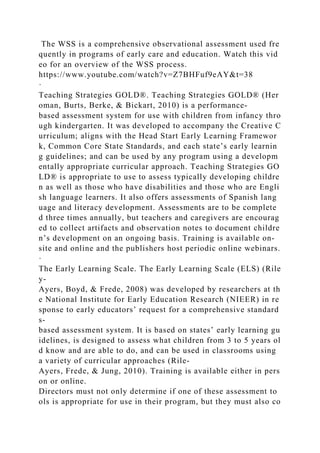 The WSS is a comprehensive observational assessment used fre
quently in programs of early care and education. Watch this vid
eo for an overview of the WSS process.
https://www.youtube.com/watch?v=Z7BHFuf9eAY&t=38
·
Teaching Strategies GOLD®. Teaching Strategies GOLD® (Her
oman, Burts, Berke, & Bickart, 2010) is a performance-
based assessment system for use with children from infancy thro
ugh kindergarten. It was developed to accompany the Creative C
urriculum; aligns with the Head Start Early Learning Framewor
k, Common Core State Standards, and each state’s early learnin
g guidelines; and can be used by any program using a developm
entally appropriate curricular approach. Teaching Strategies GO
LD® is appropriate to use to assess typically developing childre
n as well as those who have disabilities and those who are Engli
sh language learners. It also offers assessments of Spanish lang
uage and literacy development. Assessments are to be complete
d three times annually, but teachers and caregivers are encourag
ed to collect artifacts and observation notes to document childre
n’s development on an ongoing basis. Training is available on-
site and online and the publishers host periodic online webinars.
·
The Early Learning Scale. The Early Learning Scale (ELS) (Rile
y-
Ayers, Boyd, & Frede, 2008) was developed by researchers at th
e National Institute for Early Education Research (NIEER) in re
sponse to early educators’ request for a comprehensive standard
s-
based assessment system. It is based on states’ early learning gu
idelines, is designed to assess what children from 3 to 5 years ol
d know and are able to do, and can be used in classrooms using
a variety of curricular approaches (Rile-
Ayers, Frede, & Jung, 2010). Training is available either in pers
on or online.
Directors must not only determine if one of these assessment to
ols is appropriate for use in their program, but they must also co
 