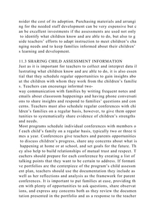 nsider the cost of its adoption. Purchasing materials and arrangi
ng for the needed staff development can be very expensive but c
an be excellent investments if the assessments are used not only
to identify what children know and are able to do, but also to g
uide teachers’ efforts to adapt instruction to meet children’s cha
nging needs and to keep families informed about their children’
s learning and development.
11.3 SHARING CHILD ASSESSMENT INFORMATION
Just as it is important for teachers to collect and interpret data il
lustrating what children know and are able to do, it is also essen
tial that they schedule regular opportunities to gain insights abo
ut the children with whom they work from the children’s familie
s. Teachers can encourage informal two-
way communication with families by writing frequent notes and
emails about classroom happenings and having phone conversati
ons to share insights and respond to families’ questions and con
cerns. Teachers must also schedule regular conferences with chi
ldren’s families on a regular basis, however, to give them oppor
tunities to systematically share evidence of children’s strengths
and needs.
Most programs schedule individual conferences with members o
f each child’s family on a regular basis, typically two or three ti
mes a year. Conferences give teachers and parents opportunities
to discuss children’s progress, share any concerns about what is
happening at home or at school, and set goals for the future. Th
ey also help to build relationships of mutual trust and respect. T
eachers should prepare for each conference by creating a list of
talking points that they want to be certain to address. If formati
ve portfolios are the centerpiece of the program’s child assessm
ent plan, teachers should use the documentation they include as
well as her reflections and analysis as the framework for parent
conferences. It is important to put families at ease, providing th
em with plenty of opportunities to ask questions, share observat
ions, and express any concerns both as they review the documen
tation presented in the portfolio and as a response to the teacher
 