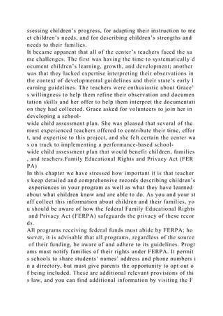 ssessing children’s progress, for adapting their instruction to me
et children’s needs, and for describing children’s strengths and
needs to their families.
It became apparent that all of the center’s teachers faced the sa
me challenges. The first was having the time to systematically d
ocument children’s learning, growth, and development; another
was that they lacked expertise interpreting their observations in
the context of developmental guidelines and their state’s early l
earning guidelines. The teachers were enthusiastic about Grace’
s willingness to help them refine their observation and documen
tation skills and her offer to help them interpret the documentati
on they had collected. Grace asked for volunteers to join her in
developing a school-
wide child assessment plan. She was pleased that several of the
most experienced teachers offered to contribute their time, effor
t, and expertise to this project, and she felt certain the center wa
s on track to implementing a performance-based school-
wide child assessment plan that would benefit children, families
, and teachers.Family Educational Rights and Privacy Act (FER
PA)
In this chapter we have stressed how important it is that teacher
s keep detailed and comprehensive records describing children’s
experiences in your program as well as what they have learned
about what children know and are able to do. As you and your st
aff collect this information about children and their families, yo
u should be aware of how the federal Family Educational Rights
and Privacy Act (FERPA) safeguards the privacy of these recor
ds.
All programs receiving federal funds must abide by FERPA; ho
wever, it is advisable that all programs, regardless of the source
of their funding, be aware of and adhere to its guidelines. Progr
ams must notify families of their rights under FERPA. It permit
s schools to share students’ names’ address and phone numbers i
n a directory, but must give parents the opportunity to opt out o
f being included. These are additional relevant provisions of thi
s law, and you can find additional information by visiting the F
 
