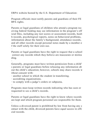 ERPA website hosted by the U.S. Department of Education:
·
Program officials must notify parents and guardians of their FE
RPA rights.
·
Parents or legal guardians of children who attend a program rec
eiving federal funding may see information in the program’s off
icial files, including any test scores or assessment records, healt
h records, psychological reports, notes on behavioral problems,
information about the family’s background, attendance records,
and all other records except personal notes made by a member o
f the staff solely for their own use.
·
Parents or legal guardians have the right to request that a school
correct any records which they believe are inaccurate or mislea
ding.
·
Generally, programs must have written permission from a child’
s parents or legal guardians before releasing any information ab
out the child’s education; however, schools may share records w
ithout consent with:
· another school to which the student in transferring.
· accrediting organizations.
· to comply with a judge’s orders or subpoena.
·
Programs must keep written records indicating who has seen or
requested to see a child’s records.
·
Parents or legal guardians have the right to know where records
are kept and which program personnel are responsible for them.
·
Unless a divorced parent is prohibited by law from having any c
ontact with the child, divorced parents have equal access to offi
cial records.
 