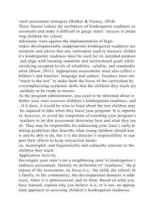 veral assessment strategies (Walker & Feeney, 2014).
These factors reduce the usefulness of kindergarten readiness as
sessments and make it difficult to gauge states’ success in prepa
ring children for school.
Advocates warn against the implementation of high-
stakes developmentally inappropriate kindergarten readiness ass
essments and advise that any instrument used to measure childre
n’s kindergarten readiness must be used for its intended purpose
and align with learning standards and instructional goals while
satisfying accepted levels of reliability, validity, and standardiz
ation (Snow, 2011). Appropriate assessments must also reflect c
hildren’s and families’ language and culture. Teachers must not
“teach to the test” or make them the focus of the curriculum by
overemphasizing academic skills that the children they teach are
unlikely to be ready to master.
As the program administrator, you need to be informed about w
hether your state assesses children’s kindergarten readiness, and
, if it does, it would be wise to learn about the test children may
be required to take when they leave your program. It is importa
nt, however, to avoid the temptation of coaching your program’s
teachers to let this assessment determine how and what they tea
ch. They may be responsible for addressing your state’s early le
arning guidelines that describe what young children should kno
w and be able to do, but it is the director’s responsibility to sup
port their efforts to keep instruction hands-
on, meaningful, and linguistically and culturally relevant to the
children they teach.
Application Activity
Investigate your state’s (or a neighboring state’s) kindergarten r
eadiness assessment. Identify its definition of “readiness,” the p
urpose of the assessment, its focus (i.e., the child, the school, th
e family, or the community), the developmental domains it addr
esses, when it is administered, and its form. Based on what you
have learned, explain why you believe it is, or is not, an approp
riate approach to assessing children’s kindergarten readiness.
 