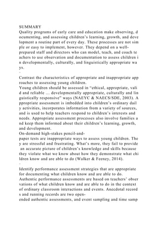 SUMMARY
Quality programs of early care and education make observing, d
ocumenting, and assessing children’s learning, growth, and deve
lopment a routine part of every day. These processes are not sim
ple or easy to implement, however. They depend on a well-
prepared staff and directors who can model, teach, and coach te
achers to use observation and documentation to assess children i
n developmentally, culturally, and linguistically appropriate wa
ys.
·
Contrast the characteristics of appropriate and inappropriate app
roaches to assessing young children.
Young children should be assessed in “ethical, appropriate, vali
d and reliable … developmentally appropriate, culturally and lin
guistically responsive” ways (NAEYC & NAECS/SDE, 2003). A
ppropriate assessment is imbedded into children’s ordinary dail
y activities, incorporates information from a variety of sources,
and is used to help teachers respond to children’s interests and
needs. Appropriate assessment processes also involve families a
nd keep them informed about their children’s learning, growth,
and development.
On-demand high-stakes pencil-and-
paper tests are inappropriate ways to assess young children. The
y are stressful and frustrating. What’s more, they fail to provide
an accurate picture of children’s knowledge and skills because
they violate what we know about how they demonstrate what chi
ldren know and are able to do (Walker & Feeney, 2014).
·
Identify performance assessment strategies that are appropriate
for documenting what children know and are able to do.
Authentic performance assessments are based on teachers’ obser
vations of what children know and are able to do in the context
of ordinary classroom interactions and events. Anecdotal record
s and running records are two open-
ended authentic assessments, and event sampling and time samp
 