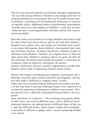 ling are two focused authentic assessment strategies appropriate
for use with young children. Checklists and rating scales are str
uctured performance assessments that can be used to keep track
of children’s attainment of developmental milestones or mastery
of specific skills. Additional forms of performance assessments
include interviews and samples of children’s work that are first
collected into a working portfolio and then refined into a prese
ntation portfolio.
·
Describe some ways teachers of young children share their insig
hts about what they know and are able to do with their families.
Regular notes, phone calls, and emails are informal ways teache
rs can share information about children’s development and learn
ing with their families. Teachers should also schedule formal co
nferences with children’s families on a regular basis to share ins
ights about their children’s progress and to set goals for their fu
ture learning. Portfolios that include the teacher’s reflections an
d analysis make an effective centerpiece for parent–
teacher conferences and give teachers opportunities to talk with
families about what is happening at home and at school.
·
Discuss the origins of kindergarten readiness assessments, the c
hallenges faced by those tasked with their development, and fac
tors that make it difficult to compare states’ results.
States that were awarded federal Enhanced Assessment and Rac
e to the Top Early Learning Challenge Grants were required to d
evelop and implement kindergarten readiness assessments. This
has proven to be a difficult assignment because there is not an a
greed-
upon definition of “readiness.” The resulting assessments differ
in their focus, are used in different ways, assess different devel
opmental domains, are administered at different times of the yea
r, and take different forms. These factors reduce their usefulnes
s and make it difficult to gauge states’ success preparing childre
n for school.
 