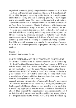 organized, complete, [and] comprehensive assessment plan” that
teachers and families can understand (Copple & Bredekamp, 20
09, p. 178). Programs receiving public funds are typically accou
ntable for enhancing children’s learning, growth, and developm
ent in measurable ways. They are usually required to administer
specified assessments to demonstrate how children have benefit
ed from those investments. Chapter 2 addresses child assessmen
ts that are measures of program outputs. In this chapter, we will
focus on assessments that are used to keep families informed ab
out their children’s learning and development and to support chi
ldren’s learning by informing instruction. Refer to Figure 11.1C
ommon Assessment Terms for definitions of words and phrases
commonly used when discussing assessment of young children.
It will be a useful resource as we apply the principles of approp
riate child assessment practices to programs of early care and ed
ucation.
Figure 11.1
Common Assessment Terms
11.1 THE IMPORTANCE OF APPROPRIATE ASSESSMENT
The first of the influential National Education Goals adopted by
the first President Bush and the nation’s governors in 1990 crea
ted the expectation that “by the year 2000, all children in Ameri
ca will start school ready to learn.” It soon became clear that a
definitive definition of “ready to learn” was elusive, and existin
g assessments were ill suited to accurately describe what divers
e populations of young children know and are able to do. To pre
vent the widespread use of existing, on-
demand tests and the adoption of potentially harmful assessment
practices to measure school readiness, a workgroup made up of
leading early childhood educators was asked to create guideline
s identifying appropriate approaches to assessment in early chil
dhood. They stressed the importance of using assessments only f
or their intended purpose and avoiding subjecting young childre
n to frequent assessments. What’s more, they identified four leg
 