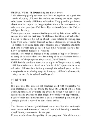 USEFUL WEBSITESDefending the Early Years
This advocacy group focuses on efforts to support the rights and
needs of young children. Its leaders are among the most respect
ed experts in early childhood education. They provide guidance
about how to respond to inappropriate standards, assessments, a
nd classroom practices.FairTest: The National Center for Fair a
nd Open Testing
This organization is committed to promoting fair, open, valid as
sessment practices that benefit children, families, and schools. I
t works to educate the public about issues related to testing prac
tices from kindergarten through college admission, stressing the
importance of using tests appropriately and evaluating students
and schools with data collected over time.National Institute for
Early Education Research (NIEER)
NIEER’s research addresses a wide variety of topics of interest
to early childhood educators, including child assessment and ass
essments of the programs they attend.Child Trends
Child Trends conducts research on topics of importance to early
childhood educators. It takes a “whole child” approach to its w
ork with children from infancy through the school years, with a
n emphasis on exploring ways to increase children’s chances for
being successful in school and beyond.
TO REFLECT
1.
It is essential that assessment practices used with vulnerable yo
ung children are ethical. Using the NAEYC Code of Ethical Con
duct (Appendix 2), evaluate the extent to which your center’s as
sessment and evaluation plan might be considered appropriate. I
f your center does not yet have a child evaluation plan, design a
sample plan that would be considered ethical.
2.
The director of an early childhood center decided that authentic
assessment took too much time and that administering a standar
dized literacy assessment in the pre-
K year would show the quality of her program if the children sc
 