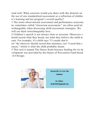 ored well. What concerns would you share with this director on
the use of one standardized assessment as a reflection of childre
n’s learning and her program’s overall quality?
1 The terms observational assessment and performance assessme
nt, sometimes called “classroom assessment,” are often used int
erchangeably when discussing child assessment strategies. We
will use them interchangeably here.
2 Children’s speech is not always clear or accurate. Observers s
hould record what they heard, not what they believe the child m
eant. For example, if a child says “I’s needs that k-
on” the observer should record that utterance, not “I need that c
rayon,” which is what the child probably meant.
3 This tool is named The Ounce Scale because funding for its de
velopment was provided by the Ounce of Prevention Fund based
in Chicago.
 