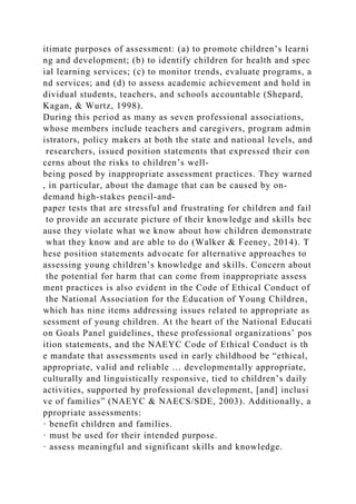 itimate purposes of assessment: (a) to promote children’s learni
ng and development; (b) to identify children for health and spec
ial learning services; (c) to monitor trends, evaluate programs, a
nd services; and (d) to assess academic achievement and hold in
dividual students, teachers, and schools accountable (Shepard,
Kagan, & Wurtz, 1998).
During this period as many as seven professional associations,
whose members include teachers and caregivers, program admin
istrators, policy makers at both the state and national levels, and
researchers, issued position statements that expressed their con
cerns about the risks to children’s well-
being posed by inappropriate assessment practices. They warned
, in particular, about the damage that can be caused by on-
demand high-stakes pencil-and-
paper tests that are stressful and frustrating for children and fail
to provide an accurate picture of their knowledge and skills bec
ause they violate what we know about how children demonstrate
what they know and are able to do (Walker & Feeney, 2014). T
hese position statements advocate for alternative approaches to
assessing young children’s knowledge and skills. Concern about
the potential for harm that can come from inappropriate assess
ment practices is also evident in the Code of Ethical Conduct of
the National Association for the Education of Young Children,
which has nine items addressing issues related to appropriate as
sessment of young children. At the heart of the National Educati
on Goals Panel guidelines, these professional organizations’ pos
ition statements, and the NAEYC Code of Ethical Conduct is th
e mandate that assessments used in early childhood be “ethical,
appropriate, valid and reliable … developmentally appropriate,
culturally and linguistically responsive, tied to children’s daily
activities, supported by professional development, [and] inclusi
ve of families” (NAEYC & NAECS/SDE, 2003). Additionally, a
ppropriate assessments:
· benefit children and families.
· must be used for their intended purpose.
· assess meaningful and significant skills and knowledge.
 