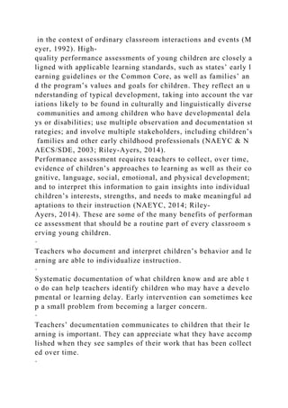 in the context of ordinary classroom interactions and events (M
eyer, 1992). High-
quality performance assessments of young children are closely a
ligned with applicable learning standards, such as states’ early l
earning guidelines or the Common Core, as well as families’ an
d the program’s values and goals for children. They reflect an u
nderstanding of typical development, taking into account the var
iations likely to be found in culturally and linguistically diverse
communities and among children who have developmental dela
ys or disabilities; use multiple observation and documentation st
rategies; and involve multiple stakeholders, including children’s
families and other early childhood professionals (NAEYC & N
AECS/SDE, 2003; Riley-Ayers, 2014).
Performance assessment requires teachers to collect, over time,
evidence of children’s approaches to learning as well as their co
gnitive, language, social, emotional, and physical development;
and to interpret this information to gain insights into individual
children’s interests, strengths, and needs to make meaningful ad
aptations to their instruction (NAEYC, 2014; Riley-
Ayers, 2014). These are some of the many benefits of performan
ce assessment that should be a routine part of every classroom s
erving young children.
·
Teachers who document and interpret children’s behavior and le
arning are able to individualize instruction.
·
Systematic documentation of what children know and are able t
o do can help teachers identify children who may have a develo
pmental or learning delay. Early intervention can sometimes kee
p a small problem from becoming a larger concern.
·
Teachers’ documentation communicates to children that their le
arning is important. They can appreciate what they have accomp
lished when they see samples of their work that has been collect
ed over time.
·
 