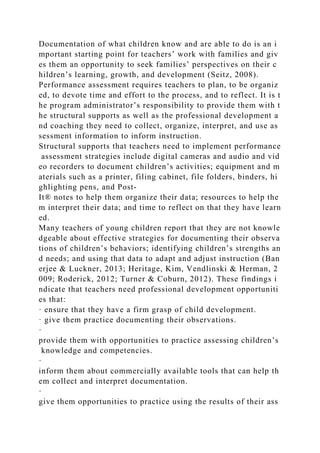 Documentation of what children know and are able to do is an i
mportant starting point for teachers’ work with families and giv
es them an opportunity to seek families’ perspectives on their c
hildren’s learning, growth, and development (Seitz, 2008).
Performance assessment requires teachers to plan, to be organiz
ed, to devote time and effort to the process, and to reflect. It is t
he program administrator’s responsibility to provide them with t
he structural supports as well as the professional development a
nd coaching they need to collect, organize, interpret, and use as
sessment information to inform instruction.
Structural supports that teachers need to implement performance
assessment strategies include digital cameras and audio and vid
eo recorders to document children’s activities; equipment and m
aterials such as a printer, filing cabinet, file folders, binders, hi
ghlighting pens, and Post-
It® notes to help them organize their data; resources to help the
m interpret their data; and time to reflect on that they have learn
ed.
Many teachers of young children report that they are not knowle
dgeable about effective strategies for documenting their observa
tions of children’s behaviors; identifying children’s strengths an
d needs; and using that data to adapt and adjust instruction (Ban
erjee & Luckner, 2013; Heritage, Kim, Vendlinski & Herman, 2
009; Roderick, 2012; Turner & Coburn, 2012). These findings i
ndicate that teachers need professional development opportuniti
es that:
· ensure that they have a firm grasp of child development.
· give them practice documenting their observations.
·
provide them with opportunities to practice assessing children’s
knowledge and competencies.
·
inform them about commercially available tools that can help th
em collect and interpret documentation.
·
give them opportunities to practice using the results of their ass
 