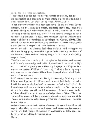 essments to inform instruction.
These trainings can take the form of both in-person, hands-
on instruction and coaching as well online videos and training t
ools (Banerjee & Luckner, 2013; Riley-Ayers, 2014).
When directors ensure that teachers have the professional devel
opment, materials and equipment, and time they need, teachers a
re more likely to be motivated to continually monitor children’s
development and learning, to reflect on their teaching and succ
ess meeting children’s needs, and to adjust their instruction to s
upport children’s learning and development (Carter, 2008). Dire
ctors have found that encouraging teachers to create study group
s that give them opportunities to hone their data-
collection skills, to discuss their data analysis, and to support ea
ch other in applying these findings to their teaching can be an ef
fective extension to the coaching they are able to provide (Riley
-Ayers, 2014).
Teachers can use a variety of strategies to document and assesse
s children’s knowledge and skills. Several are illustrated in Figu
re 11.2. AnAnticipatory Web Showing Appropriate Ways to Doc
ument and Assess Children’s Learning. It shows the many ways
teachers can asses what children have learned about wind.Perfor
mance Assessments
Performance assessments involve systematically focusing on a c
hild or small group of children to document their behavior, whic
h will be used as the basis of assessments of what individual chi
ldren know and can do and can inform teachers’ efforts to suppo
rt their learning, growth, and development. Observations can be
of short duration or can take extended periods of time. They can
be used to assess all developmental domains, and even multiple
domains simultaneously. Some performance assessment techniq
ues are open-
ended observations that require observers to record and then int
erpret what they have seen and heard, and others are focused ob
servations that require the observer to describe or tally specific
behaviors.Open-Ended Observations:
Open-
 