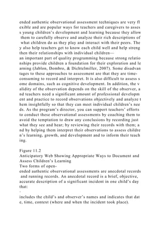 ended authentic observational assessment techniques are very fl
exible and are popular ways for teachers and caregivers to asses
s young children’s development and learning because they allow
them to carefully observe and analyze their rich descriptions of
what children do as they play and interact with their peers. The
y also help teachers get to know each child well and help streng
then their relationships with individual children—
an important part of quality programming because strong relatio
nships provide children a foundation for their exploration and le
arning (Jablon, Dombro, & Dichtelmiller, 2007). Some disadvan
tages to these approaches to assessment are that they are time-
consuming to record and interpret. It is also difficult to assess s
ome domains, such as cognitive development. In addition, the v
alidity of the observation depends on the skill of the observer, a
nd teachers need a significant amount of professional developm
ent and practice to record observations objectively and analyze t
hem insightfully so that they can meet individual children’s nee
ds. As the program’s director, you can support teachers’ efforts
to conduct these observational assessments by coaching them to
avoid the temptation to draw any conclusions by recording just
what they see and hear; by reviewing their records with them; a
nd by helping them interpret their observations to assess childre
n’s learning, growth, and development and to inform their teach
ing.
Figure 11.2
Anticipatory Web Showing Appropriate Ways to Document and
Assess Children’s Learning
Two forms of open-
ended authentic observational assessments are anecdotal records
and running records. An anecdotal record is a brief, objective,
accurate description of a significant incident in one child’s day
that:
·
includes the child’s and observer’s names and indicates that dat
e, time, context (where and when the incident took place).
 