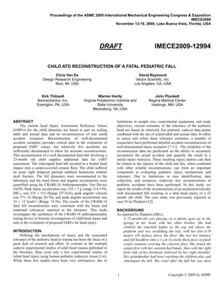 Proceedings of the ASME 2009 International Mechanical Engineering Congress & Exposition
                                                                                                      IMECE2009
                                                             November 13-19, 2009, Lake Buena Vista, Florida, USA




                                                            DRAFT                                IMECE2009-12994

                        CHILD ATD RECONSTRUCTION OF A FATAL PEDIATRIC FALL
                           Chris Van Ee                                             David Raymond
                    Design Research Engineering                                    Vector Scientific, Inc.
                           Novi, MI, USA                                          Los Angeles, CA, USA


                  Kirk Thibault                            Warren Hardy                        John Plunkett
                Biomechanics, Inc.               Virginia Polytechnic Institute and         Regina Medical Center
                Essington, PA, USA                        State University                   Hastings, MN, USA
                                                       Blacksburg, VA, USA


ABSTRACT                                                              limitations in sample size, experimental equipment, and study
     The current head Injury Assessment Reference Values              objectives, current estimates of the tolerance of the pediatric
(IARVs) for the child dummies are based in part on scaling            head are based on relatively few pediatric cadaver data points
adult and animal data and on reconstructions of real world            combined with the use of scaled adult and animal data. In effort
accident scenarios. Reconstruction of well-documented                 to assess and refine these tolerance estimates, a number of
accident scenarios provides critical data in the evaluation of        researchers have performed detailed accident reconstructions of
proposed IARV values, but relatively few accidents are                well-documented injury scenarios [7-11] . The reliability of the
sufficiently documented to allow for accurate reconstructions.        reconstruction data are predicated on the ability to accurately
This reconstruction of a well documented fatal-fall involving a       reconstruct the actual accident and quantify the result in a
23-month old child supplies additional data for IARV                  useful injury metric(s). These resulting injury metrics can then
assessment. The videotaped fatal-fall resulted in a frontal head      be related to the injuries of the child and this, when combined
impact onto a carpet-covered cement floor. The child suffered         with other reliable reconstructions, can form an important
an acute right temporal parietal subdural hematoma without            component in evaluating pediatric injury mechanisms and
skull fracture. The fall dynamics were reconstructed in the           tolerance. Due to limitations in case identification, data
laboratory and the head linear and angular accelerations were         collection, and resources, relatively few reconstructions of
quantified using the CRABI-18 Anthropomorphic Test Device             pediatric accidents have been performed. In this study, we
(ATD). Peak linear acceleration was 125 ± 7 g (range 114-139),        report the results of the reconstruction of an uncharacteristically
HIC15 was 335 ± 115 (Range 257-616), peak angular velocity            well documented fall resulting in a fatal head injury of a 23
was 57± 16 (Range 26-74), and peak angular acceleration was           month old child. The case study was previously reported as
32 ± 12 krad/s2 (Range 15-56). The results of the CRABI-18            case #5 by Plunkett [12].
fatal fall reconstruction were consistent with the linear and
rotational tolerances reported in the literature. This study          BACKGROUND
investigates the usefulness of the CRABI-18 anthropomorphic           As reported by Plunkett (2001),
testing device in forensic investigations of child head injury and        A 23-month-old was playing on a plastic gym set in the
aids in the evaluation of proposed IARVs for head injury.                 garage at her home with her older brother. She had
                                                                          climbed the attached ladder to the top rail above the
INTRODUCTION                                                              platform and was straddling the rail, with her feet 0.70
     Defining the mechanisms of injury and the associated                 meters (28 inches) above the floor. She lost her balance
tolerance of the pediatric head to trauma has been the focus of a         and fell headfirst onto a 1-cm (⅜-inch) thick piece of plush
great deal of research and effort. In contrast to the multiple            carpet remnant covering the concrete floor. She struck the
cadaver experimental studies of adult head trauma published in            carpet first with her outstretched hands, then with the right
the literature, there exist only a few experimental studies of            front side of her forehead, followed by her right shoulder.
infant head injury using human pediatric cadaveric tissue [1-6].          Her grandmother had been watching the children play and
While these few studies have been very informative, due to                videotaped the fall. She cried after the fall but was alert


                                                                      1                                   Copyright © 2009 by ASME
 