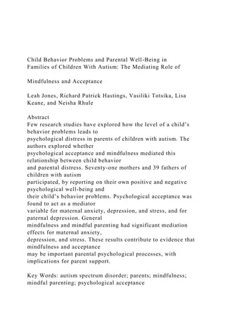 Child Behavior Problems and Parental Well-Being in
Families of Children With Autism: The Mediating Role of
Mindfulness and Acceptance
Leah Jones, Richard Patrick Hastings, Vasiliki Totsika, Lisa
Keane, and Neisha Rhule
Abstract
Few research studies have explored how the level of a child’s
behavior problems leads to
psychological distress in parents of children with autism. The
authors explored whether
psychological acceptance and mindfulness mediated this
relationship between child behavior
and parental distress. Seventy-one mothers and 39 fathers of
children with autism
participated, by reporting on their own positive and negative
psychological well-being and
their child’s behavior problems. Psychological acceptance was
found to act as a mediator
variable for maternal anxiety, depression, and stress, and for
paternal depression. General
mindfulness and mindful parenting had significant mediation
effects for maternal anxiety,
depression, and stress. These results contribute to evidence that
mindfulness and acceptance
may be important parental psychological processes, with
implications for parent support.
Key Words: autism spectrum disorder; parents; mindfulness;
mindful parenting; psychological acceptance
 