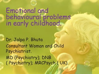 Emotional and
behavioural problems
in early childhood.

Dr. Jalpa P. Bhuta
Consultant Woman and Child
Psychiatrist.
MD (Psychiatry); DNB
( Psychiatry); MRCPsych ( UK).
 