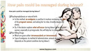 www.layyous.com
How pain could be managed during labour?
Psychoprophylaxsis or natural birth:
In this method, no analgesia is used but it involves increasing the spirit
of the pregnant woman, and asking her to relax, breathe deeply and
slowly,
So, if the doctor explains what will occur during labour to the pregnant
woman, especially to primigravida, this will help her to tolerate pain.
Pain Killing Drugs:
Which are given either intramuscularly or intravenously.
Type of analgesia, its method of administration, amount of medication,
(depends on the patient condition during labour).
 