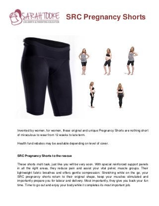 SRC Pregnancy Shorts
Invented by women, for women, these original and unique Pregnancy Shorts are nothing short
of miraculous to wear from 12 weeks to late term.
Health fund rebates may be available depending on level of cover.
SRC Pregnancy Shorts to the rescue
These shorts multi task, just like you will be very soon. With special reinforced support panels
in all the right areas, they reduce pain and assist your vital pelvic muscle groups. Their
lightweight fabric breathes and offers gentle compression. Stretching while on the go, your
SRC pregnancy shorts return to their original shape, keep your muscles stimulated and
importantly prepare you for labour and delivery. Most importantly, they give you back your fun
time. Time to go out and enjoy your body while it completes its most important job.
 