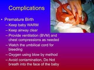 Complications
• Premature Birth
– Keep baby WARM
– Keep airway clear
– Provide ventilation (BVM) and
chest compressions as needed
– Watch the umbilical cord for
bleeding
– Oxygen using blow by method
– Avoid contamination, Do Not
breath into the face of the baby
 