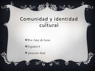 Comunidad y identidad
      cultural

 Por: Amy de León

 Español 4

  proyecto final
 