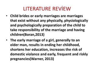 LITERATURE REVİEW
• Child brides or early marriages are marriages
that exist without any physically, physiologically
and psychologically preparation of the child to
take responsibility of the marriage and having
children(Boran,2013)
• The early marriage of a girl, generally to an
older man, results in ending her childhood,
shortens her education, increases the risk of
domestic violance and early, frequent and riskly
pregnancies(Warner, 2013)
 