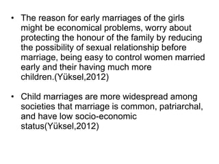 • The reason for early marriages of the girls
might be economical problems, worry about
protecting the honour of the family by reducing
the possibility of sexual relationship before
marriage, being easy to control women married
early and their having much more
children.(Yüksel,2012)
• Child marriages are more widespread among
societies that marriage is common, patriarchal,
and have low socio-economic
status(Yüksel,2012)
 