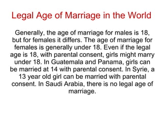 Legal Age of Marriage in the World
Generally, the age of marriage for males is 18,
but for females it differs. The age of marriage for
females is generally under 18. Even if the legal
age is 18, with parental consent, girls might marry
under 18. In Guatemala and Panama, girls can
be married at 14 with parental consent. In Syrie, a
13 year old girl can be married with parental
consent. In Saudi Arabia, there is no legal age of
marriage.
 