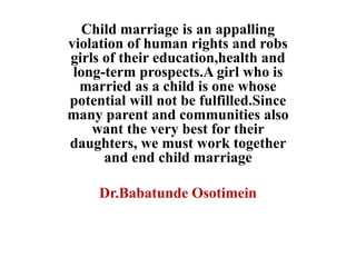 Child marriage is an appalling
violation of human rights and robs
girls of their education,health and
long-term prospects.A girl who is
married as a child is one whose
potential will not be fulfilled.Since
many parent and communities also
want the very best for their
daughters, we must work together
and end child marriage
Dr.Babatunde Osotimein
 