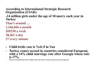 According to International Strategic Research
Organization (USAK)
-14 million girls under the age of 18 marry each year in
Turkey
That’s around …
1,166,666 a month
269230 a week
38,461 a day
27 every minute
- Child bride rate is %41.9 in Van
- Turkey comes second in countries considered European,
with a 14% child marriage rate after Georgia whose rate
is 17%
- http://www.turkishweekly.net/news/126601/-usak-report-turkey-second-in-europe-in-early-marriage.html
 
