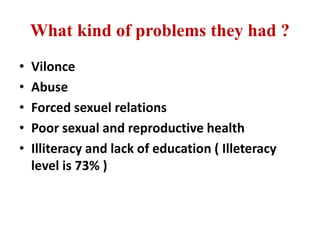What kind of problems they had ?
• Vilonce
• Abuse
• Forced sexuel relations
• Poor sexual and reproductive health
• Illiteracy and lack of education ( Illeteracy
level is 73% )
 