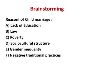 Brainstorming
Reasonf of Child marriage :
A) Lack of Education
B) Law
C) Poverty
D) Sociocultural structure
E) Gender inequality
F) Negative traditional practices
 