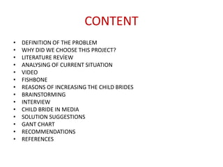 CONTENT
• DEFINITION OF THE PROBLEM
• WHY DID WE CHOOSE THIS PROJECT?
• LITERATURE REVİEW
• ANALYSING OF CURRENT SITUATION
• VIDEO
• FISHBONE
• REASONS OF INCREASING THE CHILD BRIDES
• BRAINSTORMING
• INTERVIEW
• CHILD BRIDE IN MEDIA
• SOLUTION SUGGESTIONS
• GANT CHART
• RECOMMENDATIONS
• REFERENCES
 