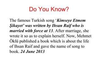 Do You Know?
The famous Turkish song ‘Kimseye Etmem
Şikayet’ was written by Ihsan Raif who is
married with force at 13. After marriage, she
wrote it so as to explain herself. Now, Mehmet
Öklü published a book which is about the life
of Ihsan Raif and gave the name of song to
book. 24 June 2013
 