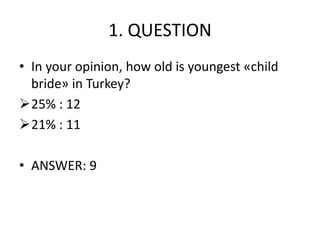 1. QUESTION
• In your opinion, how old is youngest «child
bride» in Turkey?
25% : 12
21% : 11
• ANSWER: 9
 