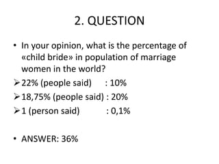 2. QUESTION
• In your opinion, what is the percentage of
«child bride» in population of marriage
women in the world?
22% (people said) : 10%
18,75% (people said) : 20%
1 (person said) : 0,1%
• ANSWER: 36%
 