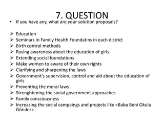 7. QUESTION• If you have any, what are your solution proposals?
 Education
 Seminars in Family Health Foundatins in each district
 Birth control methods
 Rasing awareness about the education of girls
 Extending social foundations
 Make women to aware of their own rights
 Clarifying and sharpening the laws
 Government’s supervision, control and aid about the education of
girls
 Preventing the moral laws
 Strenghtening the social government approaches
 Family consciousness
 Increasing the social campaings and projects like «Baba Beni Okula
Gönder»
 