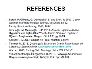 REFERENCES
• Boran, P; Gökçay, G; Devecioğlu, E; and Eren, T; 2013. Çocuk
Gelinler, Marmara Medical Journal, Vol:26 pg 58-62
• Family Structure Survey, 2006, TUIK
• İsmetoğlu, M; Memişoğlu, S.P. 2013. Zorunlu Eğitimde 4+4+4
Uygulamasına İlişkin Okul Yöneticilerinin Görüşleri. Eğitim ve
Öğretim Araştırmaları Dergisi. Cilt 2:2:2. pg 14-24.
• Köksal,H. İMECE Halkaları ve Proje Yönetimi Eğitimi.
• Tarımeri,N. 2013. Çocuk gelin Esranur’un Dramı; İmam Nikahı ve
Sorumsuz Sorumluluklar. www.psikososyalhizmet.com.
• Warner, 2013, Ending Child Marriage: What Will I Take?
• Yüksel-Kaptanoğlu,İ; Ergöçmen, B. 2012. Sosyoloji Araştırmaları
Dergisi. Sosyoloji Derneği, Türkiye; 15:2, pg 129-160.
 