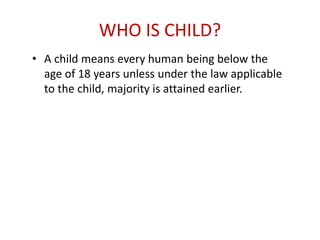 WHO IS CHILD?
• A child means every human being below the
age of 18 years unless under the law applicable
to the child, majority is attained earlier.
 