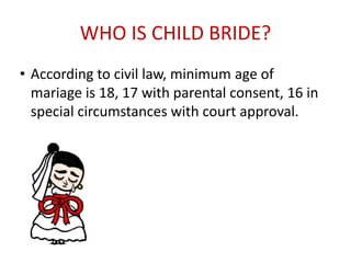 WHO IS CHILD BRIDE?
• According to civil law, minimum age of
mariage is 18, 17 with parental consent, 16 in
special circumstances with court approval.
 