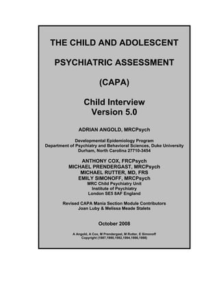 THE CHILD AND ADOLESCENT
PSYCHIATRIC ASSESSMENT
(CAPA)
Child Interview
Version 5.0
ADRIAN ANGOLD, MRCPsych
Developmental Epidemiology Program
Department of Psychiatry and Behavioral Sciences, Duke University
Durham, North Carolina 27710-3454

ANTHONY COX, FRCPsych
MICHAEL PRENDERGAST, MRCPsych
MICHAEL RUTTER, MD, FRS
EMILY SIMONOFF, MRCPsych
MRC Child Psychiatry Unit
Institute of Psychiatry
London SE5 8AF England
Revised CAPA Mania Section Module Contributors
Joan Luby & Melissa Meade Stalets

October 2008
A Angold, A Cox, M Prendergast, M Rutter, E Simonoff
Copyright (1987,1990,1992,1994,1996,1998)

 