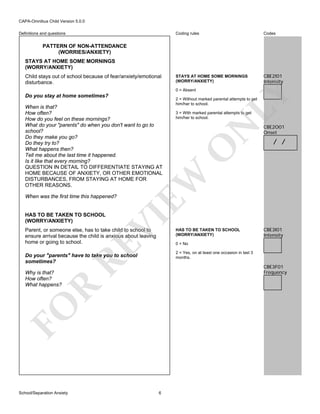 CAPA-Omnibus Child Version 5.0.0
Coding rules

Definitions and questions

Codes

STAYS AT HOME SOME MORNINGS
(WORRY/ANXIETY)

CBE2I01
Intensity

PATTERN OF NON-ATTENDANCE
(WORRIES/ANXIETY)
STAYS AT HOME SOME MORNINGS
(WORRY/ANXIETY)
Child stays out of school because of fear/anxiety/emotional
disturbance.

When was the first time this happened?

VI

HAS TO BE TAKEN TO SCHOOL
(WORRY/ANXIETY)

RE

Parent, or someone else, has to take child to school to
ensure arrival because the child is anxious about leaving
home or going to school.

N
O

CBE2O01
Onset

/ /

HAS TO BE TAKEN TO SCHOOL
(WORRY/ANXIETY)

CBE3I01
Intensity

0 = No

R

CBE3F01
Frequency

FO
School/Separation Anxiety

3 = With marked parental attempts to get
him/her to school.

2 = Yes, on at least one occasion in last 3
months.

Do your "parents" have to take you to school
sometimes?
Why is that?
How often?
What happens?

2 = Without marked parental attempts to get
him/her to school.

EW

When is that?
How often?
How do you feel on these mornings?
What do your "parents" do when you don't want to go to
school?
Do they make you go?
Do they try to?
What happens then?
Tell me about the last time it happened.
Is it like that every morning?
QUESTION IN DETAIL TO DIFFERENTIATE STAYING AT
HOME BECAUSE OF ANXIETY, OR OTHER EMOTIONAL
DISTURBANCES, FROM STAYING AT HOME FOR
OTHER REASONS.

LY

0 = Absent

Do you stay at home sometimes?

6

 