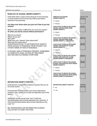 CAPA-Omnibus Child Version 5.0.0
Coding rules

Definitions and questions

Codes

RUNS OUT OF SCHOOL
(WORRY/ANXIETY)

zyxabc4 00
Intensity

RUNS OUT OF SCHOOL (WORRY/ANXIETY)

Are there ever times when you just can't bear to go into
school?
What is it that makes it difficult for you to go into school?
Or when you leaves school without permission?

0 = Absent
2 = Present
CHILD FAILS TO REACH OR LEAVES
SCHOOL AND RETURNS HOME
(WORRY/ANXIETY)
0 = Absent

Why do you leave?
Where do you go?
Who with?
What have your "parents" done about that?
What has the school done?
QUESTION IN DETAIL TO DIFFERENTIATE ANXIETY
OVER SCHOOL ATTENDANCE FROM TRUANCY OR
OTHER FORMS OF NON-ATTENDANCE.

2 = Present

CBE4I01

LY

Child either fails to reach school because of worry/anxiety,
or leaves before end of school day without permission
because of worry/anxiety.

CBE4F01

CHILD FAILS TO REACH OR LEAVES
SCHOOL AND GOES OFF ALONE
(WORRY/ANXIETY)

CBE5I01

0 = Absent

2 = Present

EW

IF SCHOOL NON-ATTENDANCE PRESENT, REMEMBER
TO COMPLETE LEGAL ACTION OR TREATMENT
SECTION AND AUTONOMIC SYMPTOMS.

O

N

CHILD FAILS TO REACH OR LEAVES
SCHOOL AND RETURNS HOME
(WORRY/ANXIETY) - FREQUENCY

CBE5F01

CHILD FAILS TO REACH OR LEAVES
SCHOOL AND GOES OFF WITH PEERS
(WORRY/ANXIETY)

VI

CHILD FAILS TO REACH OR LEAVES
SCHOOL AND GOES OFF ALONE
(WORRY/ANXIETY) FREQUENCY

CBE6I01

0 = Absent
2 = Present

CBE6F01

Endorsement of separation questions requires that you do
the whole section.

SEPARATION ANXIETY POSITIVE

CBD6I03
Intensity

Endorsement of worry/anxiety over school attendance
questions only, allows you to skip the separation part of the
section.

2 = Yes

RE

CHILD FAILS TO REACH OR LEAVES
SCHOOL AND GOES OFF WITH PEERS
(WORRY/ANXIETY)-FREQUENCY

FO

R

SEPARATION ANXIETY POSITIVE

Separation anxiety would code "yes" if child has
worries/anxieties about being separated from parent(s). If
child has worries/anxieties about school attendance only,
code "no".
NB. INTERVIEWER USE INFORMATION ALREADY
COLLECTED TO CODE THIS ITEM.

School/Separation Anxiety

7

0 = No

 