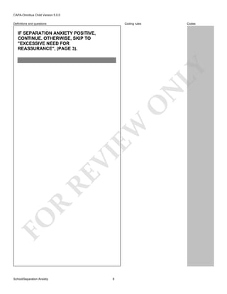 CAPA-Omnibus Child Version 5.0.0
Coding rules

Definitions and questions

Codes

FO

R

RE

VI

EW

O

N

LY

IF SEPARATION ANXIETY POSITIVE,
CONTINUE. OTHERWISE, SKIP TO
"EXCESSIVE NEED FOR
REASSURANCE", (PAGE 3).

School/Separation Anxiety

8

 