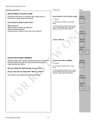 CAPA-Omnibus Child Version 5.0.0
Coding rules

Codes

Persistent reluctance, or refusal to go to sleep without
being near a major attachment figure.

RELUCTANCE TO GO TO SLEEP ALONE

CBF0I01
Intensity

Can you go to sleep on your own?

2 = Sometimes reluctant to go to sleep
alone.

What happens?
What do your "parents" do about it?
How long does that last?
Could you go to sleep on your own if you had to?

3 = Almost always reluctant to go to sleep
alone. Protest nearly every night unless
allowed to sleep with family member.

Definitions and questions

RELUCTANCE TO SLEEP ALONE

LY

0 = Absent

N

CBF0F01
Frequency

SLEEPS WITH FAMILY MEMBER

EW

O

HOURS : MINUTES

VI

Actually sleeps with a family member because of persistent
refusal to sleep (through the night) without being near a
major attachement figure.
Can you sleep the night through on your own?

RE

Do you ever have to sleep with "Mom" or "Dad"?
How often do you sleep with family member(s)?

0 = Absent

CBF0O01
Onset

/ /

CBF8I01
Intensity

2 = Sometimes reluctant to go to sleep
alone.
3 = Almost always reluctant to go to sleep
alone. Protests nearly every night unless
allowed to sleep with fmaily member.

CBF8F01
Frequency

R

CBF8O01
Onset

/ /

FO
School/Separation Anxiety

SLEEPS WITH FAMILY MEMBER

CBF0D01
Duration

11

 