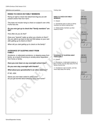 CAPA-Omnibus Child Version 5.0.0
Coding rules

Codes

RISES TO CHECK ON FAMILY
MEMBERS

Definitions and questions

CBF1I01
Intensity

RISING TO CHECK ON FAMILY MEMBERS
Rising at night to check that attachment figures are still
present and/or free from harm.

0 = Absent

Do you ever get up to check that "family members" are
OK?

2 = Sometimes rises to check on family
members but without waking them.
3 = Wakes family members up when
checks on them.

LY

This does not include rising to check on subject's own child,
if s/he has one.

CBF1F01
Frequency

How often do you do that?

EW

AVOIDANCE OF SLEEPING AWAY FROM
FAMILY

O

When did you start getting up to check on the family?

N

Does your "parents" wake up when you checks on them?
Are you able to go back to bed and fall asleep on your own
after getting up to check on them?

Aviodance, or attempted aviodance, or sleeping away from
family, as a result of worrying or anxiety about separation
from home or family.

VI

Have you ever been on any overnight school trips?

AVOIDANCE OF SLEEPING AWAY
FROM FAMILY

CBF1O01
Onset

/ /

CBF2I01
Intensity

0 = Absent

2 = Aviodance, or attempted aviodance, in
last 3 months, but has slept away from the
family at some time.

Do you ever stay overnight with friends?

What about your grandmother's (or other relatives)?

RE

IF NO, ASK:

CBF2O01
Onset

/ /

FO

R

Hasve you ever been asked to sleep over?
Do you get worried about sleeping away from home?

School/Separation Anxiety

3 = Avoidance in last 3 months, and has
never slept away from family.

12

 