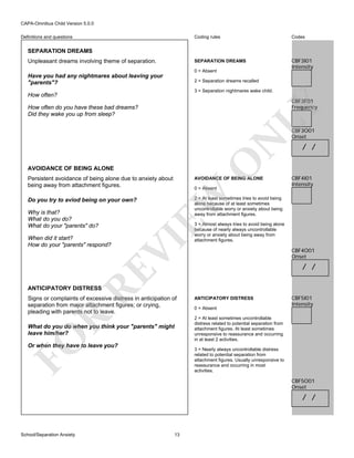 CAPA-Omnibus Child Version 5.0.0
Coding rules

Codes

SEPARATION DREAMS

Definitions and questions

CBF3I01
Intensity

SEPARATION DREAMS
Unpleasant dreams involving theme of separation.

0 = Absent

Have you had any nightmares about leaving your
"parents"?

2 = Separation dreams recalled
3 = Separation nightmares wake child.

How often?

LY

CBF3F01
Frequency

O

N

How often do you have these bad dreams?
Did they wake you up from sleep?

AVOIDANCE OF BEING ALONE
Persistent avoidance of being alone due to anxiety about
being away from attachment figures.

RE

When did it start?
How do your "parents" respond?

CBF4I01
Intensity

2 = At least sometimes tries to avoid being
alone because of at least sometimes
uncontrollable worry or anxiety about being
away from attachment figures.

VI

Why is that?
What do you do?
What do your "parents" do?

0 = Absent

/ /

EW

Do you try to aviod being on your own?

AVOIDANCE OF BEING ALONE

CBF3O01
Onset

3 = Almost always tries to avoid being alone
because of nearly always uncontrollable
worry or anxiety about being away from
attachment figures.

CBF4O01
Onset

/ /

ANTICIPATORY DISTRESS

R

Signs or complaints of excessive distress in anticipation of
separation from major attachment figures; or crying,
pleading with parents not to leave.

ANTICIPATORY DISTRESS
0 = Absent

CBF5I01
Intensity

2 = At least sometimes uncontrollable
distress related to potential separation from
attachment figures. At least sometimes
unresponsive to reassurance and occurring
in at least 2 activities.

FO

What do you do when you think your "parents" might
leave him/her?
Or when they have to leave you?

3 = Nearly always uncontrollable distress
related to potential separation from
attachment figures. Usually unresponsive to
reassurance and occurring in most
activities.

CBF5O01
Onset

/ /

School/Separation Anxiety

13

 