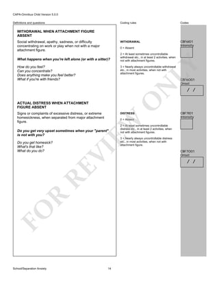 CAPA-Omnibus Child Version 5.0.0
Coding rules

Codes

WITHDRAWAL

Definitions and questions

CBF6I01
Intensity

WITHDRAWAL WHEN ATTACHMENT FIGURE
ABSENT
Social withdrawal, apathy, sadness, or difficulty
concentrating on work or play when not with a major
attachment figure.

0 = Absent

LY

What happens when you're left alone (or with a sitter)?

2 = At least sometimes uncontrollable
withdrawal etc., in at least 2 activities, when
not with attachment figures.

How do you feel?
Can you concentrate?
Does anything make you feel better?
What if you're with friends?

3 = Nearly always uncontrollable withdrawal
etc., in most activities, when not with
attachment figures.

O

N

CBF6O01
Onset

ACTUAL DISTRESS WHEN ATTACHMENT
FIGURE ABSENT
Signs or complaints of excessive distress, or extreme
homesickness, when separated from major attachment
figure.

DISTRESS

Do you get very upset sometimes when your "parent"
is not with you?

VI

R
FO
School/Separation Anxiety

2 = At least sometimes uncontrollable
distress etc., in at least 2 activities, when
not with attachment figures.
3 = Nearly always uncontrollable distress
etc., in most activities, when not with
attachment figure.

RE

Do you get homesick?
What's that like?
What do you do?

CBF7I01
Intensity

EW

0 = Absent

/ /

14

CBF7O01
Onset

/ /

 