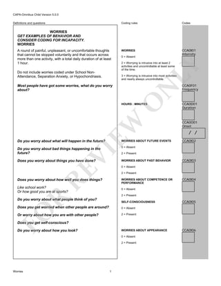 CAPA-Omnibus Child Version 5.0.0
Coding rules

Definitions and questions

Codes

WORRIES

CCA0I01
Intensity

WORRIES
GET EXAMPLES OF BEHAVIOR AND
CONSIDER CODING FOR INCAPACITY.
WORRIES

Do not include worries coded under School NonAttendance, Separation Anxiety, or Hypochondriasis.

0 = Absent
2 = Worrying is intrusive into at least 2
activities and uncontrollable at least some
of the time.

LY

A round of painful, unpleasant, or uncomfortable thoughts
that cannot be stopped voluntarily and that occurs across
more than one activity, with a total daily duration of at least
1 hour.

3 = Worrying is intrusive into most activities
and nearly always uncontrollable.

O

N

Most people have got some worries, what do you worry
about?

EW

HOURS : MINUTES

WORRIES ABOUT FUTURE EVENTS

Do you worry about bad things happening in the
future?
Does you worry about things you have done?

WORRIES ABOUT PAST BEHAVIOR

CCA0D01
Duration

CCA0O01
Onset

/ /
CCA0I02

0 = Absent

RE

VI

Do you worry about what will happen in the future?

CCA0F01
Frequency

2 = Present

CCA0I03

0 = Absent
2 = Present

Does you worry about how well you does things?

WORRIES ABOUT COMPETENCE OR
PERFORMANCE

Like school work?
Or how good you are at sports?

CCA0I04

0 = Absent

R

2 = Present

Do you worry about what people think of you?

SELF-CONSCIOUSNESS

Does you get worried when other people are around?

CCA0I05

FO

0 = Absent
2 = Present

Or worry about how you are with other people?
Does you get self-conscious?
Do you worry about how you look?

WORRIES ABOUT APPEARANCE
0 = Absent
2 = Present

Worries

1

CCA0I06

 
